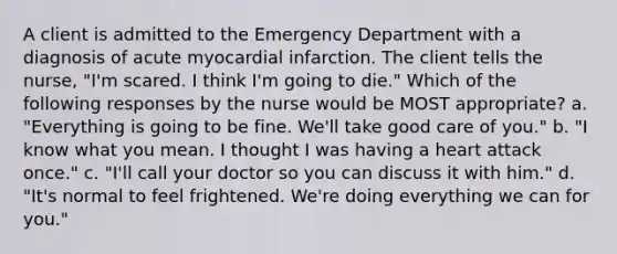 A client is admitted to the Emergency Department with a diagnosis of acute myocardial infarction. The client tells the nurse, "I'm scared. I think I'm going to die." Which of the following responses by the nurse would be MOST appropriate? a. "Everything is going to be fine. We'll take good care of you." b. "I know what you mean. I thought I was having a heart attack once." c. "I'll call your doctor so you can discuss it with him." d. "It's normal to feel frightened. We're doing everything we can for you."