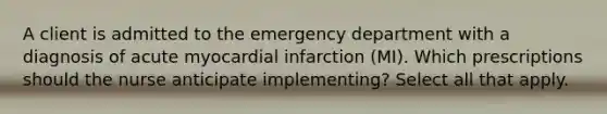 A client is admitted to the emergency department with a diagnosis of acute myocardial infarction (MI). Which prescriptions should the nurse anticipate implementing? Select all that apply.