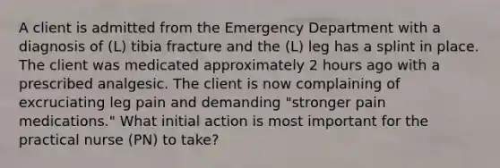 A client is admitted from the Emergency Department with a diagnosis of (L) tibia fracture and the (L) leg has a splint in place. The client was medicated approximately 2 hours ago with a prescribed analgesic. The client is now complaining of excruciating leg pain and demanding "stronger pain medications." What initial action is most important for the practical nurse (PN) to take?