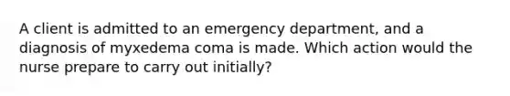 A client is admitted to an emergency department, and a diagnosis of myxedema coma is made. Which action would the nurse prepare to carry out initially?