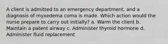 A client is admitted to an emergency department, and a diagnosis of myxedema coma is made. Which action would the nurse prepare to carry out initially? a. Warm the client b. Maintain a patent airway c. Administer thyroid hormone d. Administer fluid replacement