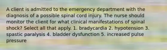 A client is admitted to the emergency department with the diagnosis of a possible spinal cord injury. The nurse should monitor the client for what clinical manifestations of spinal shock? Select all that apply. 1. bradycardia 2. hypotension 3. spastic paralysis 4. bladder dysfunction 5. increased pulse pressure