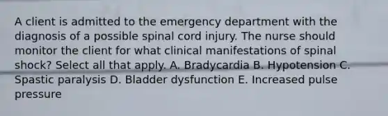 A client is admitted to the emergency department with the diagnosis of a possible spinal cord injury. The nurse should monitor the client for what clinical manifestations of spinal shock? Select all that apply. A. Bradycardia B. Hypotension C. Spastic paralysis D. Bladder dysfunction E. Increased pulse pressure