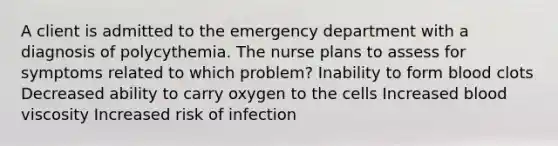 A client is admitted to the emergency department with a diagnosis of polycythemia. The nurse plans to assess for symptoms related to which problem? Inability to form blood clots Decreased ability to carry oxygen to the cells Increased blood viscosity Increased risk of infection