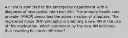 A client is admitted to the emergency department with a diagnosis of myocardial infarction (MI). The primary health care provider (PHCP) prescribes the administration of alteplase. The registered nurse (RN) preceptor is orienting a new RN in the use of this medication. Which statement by the new RN indicates that teaching has been effective?