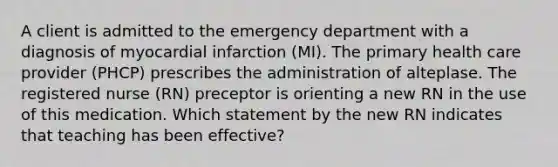 A client is admitted to the emergency department with a diagnosis of myocardial infarction (MI). The primary health care provider (PHCP) prescribes the administration of alteplase. The registered nurse (RN) preceptor is orienting a new RN in the use of this medication. Which statement by the new RN indicates that teaching has been effective?