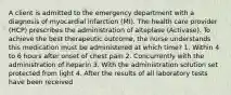 A client is admitted to the emergency department with a diagnosis of myocardial infarction (MI). The health care provider (HCP) prescribes the administration of alteplase (Activase). To achieve the best therapeutic outcome, the nurse understands this medication must be administered at which time? 1. Within 4 to 6 hours after onset of chest pain 2. Concurrently with the administration of heparin 3. With the administration solution set protected from light 4. After the results of all laboratory tests have been received