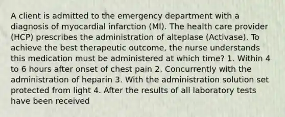 A client is admitted to the emergency department with a diagnosis of myocardial infarction (MI). The health care provider (HCP) prescribes the administration of alteplase (Activase). To achieve the best therapeutic outcome, the nurse understands this medication must be administered at which time? 1. Within 4 to 6 hours after onset of chest pain 2. Concurrently with the administration of heparin 3. With the administration solution set protected from light 4. After the results of all laboratory tests have been received