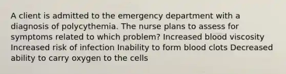 A client is admitted to the emergency department with a diagnosis of polycythemia. The nurse plans to assess for symptoms related to which problem? Increased blood viscosity Increased risk of infection Inability to form blood clots Decreased ability to carry oxygen to the cells