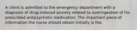 A client is admitted to the emergency department with a diagnosis of drug-induced anxiety related to overingestion of his prescribed antipsychotic medication. The important piece of information the nurse should obtain initially is the: