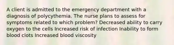 A client is admitted to the emergency department with a diagnosis of polycythemia. The nurse plans to assess for symptoms related to which problem? Decreased ability to carry oxygen to the cells Increased risk of infection Inability to form blood clots Increased blood viscosity