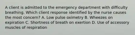 A client is admitted to the emergency department with difficulty breathing. Which client response identified by the nurse causes the most concern? A. Low pulse oximetry B. Wheezes on expiration C. Shortness of breath on exertion D. Use of accessory muscles of respiration