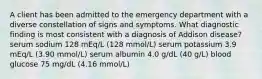 A client has been admitted to the emergency department with a diverse constellation of signs and symptoms. What diagnostic finding is most consistent with a diagnosis of Addison disease? serum sodium 128 mEq/L (128 mmol/L) serum potassium 3.9 mEq/L (3.90 mmol/L) serum albumin 4.0 g/dL (40 g/L) blood glucose 75 mg/dL (4.16 mmol/L)