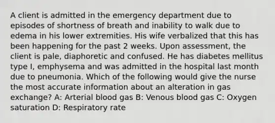 A client is admitted in the emergency department due to episodes of shortness of breath and inability to walk due to edema in his lower extremities.​ His wife verbalized that this has been happening for the past 2 weeks. Upon assessment, the client is pale, diaphoretic and confused. He has diabetes mellitus type I, emphysema and was admitted in the hospital last month due to pneumonia.​ Which of the following would give the nurse the most accurate information about an alteration in gas exchange? A: Arterial blood gas B: Venous blood gas C: Oxygen saturation D: Respiratory rate