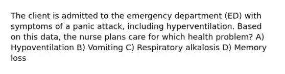 The client is admitted to the emergency department (ED) with symptoms of a panic attack, including hyperventilation. Based on this data, the nurse plans care for which health problem? A) Hypoventilation B) Vomiting C) Respiratory alkalosis D) Memory loss