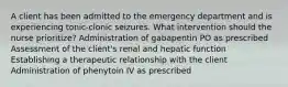 A client has been admitted to the emergency department and is experiencing tonic-clonic seizures. What intervention should the nurse prioritize? Administration of gabapentin PO as prescribed Assessment of the client's renal and hepatic function Establishing a therapeutic relationship with the client Administration of phenytoin IV as prescribed