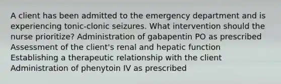 A client has been admitted to the emergency department and is experiencing tonic-clonic seizures. What intervention should the nurse prioritize? Administration of gabapentin PO as prescribed Assessment of the client's renal and hepatic function Establishing a therapeutic relationship with the client Administration of phenytoin IV as prescribed