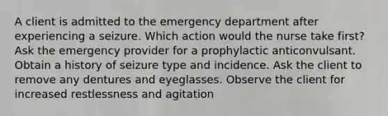 A client is admitted to the emergency department after experiencing a seizure. Which action would the nurse take first? Ask the emergency provider for a prophylactic anticonvulsant. Obtain a history of seizure type and incidence. Ask the client to remove any dentures and eyeglasses. Observe the client for increased restlessness and agitation