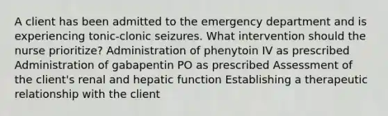 A client has been admitted to the emergency department and is experiencing tonic-clonic seizures. What intervention should the nurse prioritize? Administration of phenytoin IV as prescribed Administration of gabapentin PO as prescribed Assessment of the client's renal and hepatic function Establishing a therapeutic relationship with the client