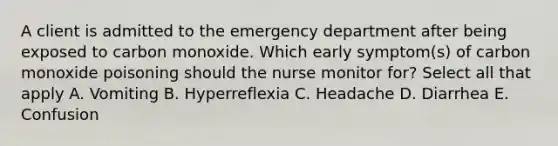 A client is admitted to the emergency department after being exposed to carbon monoxide. Which early symptom(s) of carbon monoxide poisoning should the nurse monitor for? Select all that apply A. Vomiting B. Hyperreflexia C. Headache D. Diarrhea E. Confusion