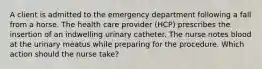 A client is admitted to the emergency department following a fall from a horse. The health care provider (HCP) prescribes the insertion of an indwelling urinary catheter. The nurse notes blood at the urinary meatus while preparing for the procedure. Which action should the nurse take?