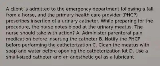 A client is admitted to the emergency department following a fall from a horse, and the primary health care provider (PHCP) prescribes insertion of a urinary catheter. While preparing for the procedure, the nurse notes blood at the urinary meatus. The nurse should take with action? A. Administer parenteral pain medication before inserting the catheter B. Notify the PHCP before performing the catheterization C. Clean the meatus with soap and water before opening the catheterization kit D. Use a small-sized catheter and an anesthetic gel as a lubricant