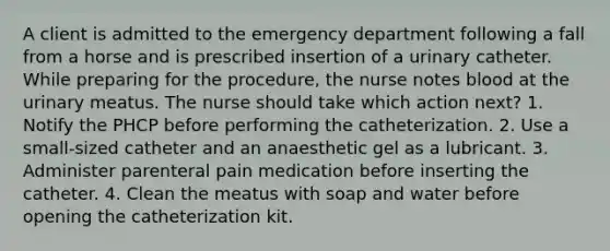 A client is admitted to the emergency department following a fall from a horse and is prescribed insertion of a urinary catheter. While preparing for the procedure, the nurse notes blood at the urinary meatus. The nurse should take which action next? 1. Notify the PHCP before performing the catheterization. 2. Use a small-sized catheter and an anaesthetic gel as a lubricant. 3. Administer parenteral pain medication before inserting the catheter. 4. Clean the meatus with soap and water before opening the catheterization kit.