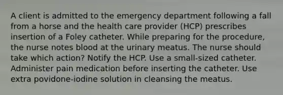 A client is admitted to the emergency department following a fall from a horse and the health care provider (HCP) prescribes insertion of a Foley catheter. While preparing for the procedure, the nurse notes blood at the urinary meatus. The nurse should take which action? Notify the HCP. Use a small-sized catheter. Administer pain medication before inserting the catheter. Use extra povidone-iodine solution in cleansing the meatus.