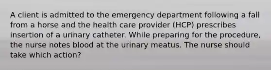 A client is admitted to the emergency department following a fall from a horse and the health care provider (HCP) prescribes insertion of a urinary catheter. While preparing for the procedure, the nurse notes blood at the urinary meatus. The nurse should take which action?