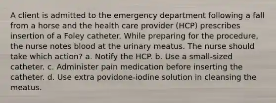 A client is admitted to the emergency department following a fall from a horse and the health care provider (HCP) prescribes insertion of a Foley catheter. While preparing for the procedure, the nurse notes blood at the urinary meatus. The nurse should take which action? a. Notify the HCP. b. Use a small-sized catheter. c. Administer pain medication before inserting the catheter. d. Use extra povidone-iodine solution in cleansing the meatus.