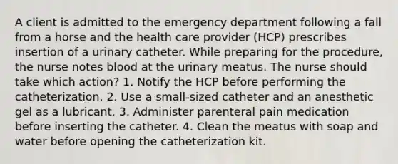 A client is admitted to the emergency department following a fall from a horse and the health care provider (HCP) prescribes insertion of a urinary catheter. While preparing for the procedure, the nurse notes blood at the urinary meatus. The nurse should take which action? 1. Notify the HCP before performing the catheterization. 2. Use a small-sized catheter and an anesthetic gel as a lubricant. 3. Administer parenteral pain medication before inserting the catheter. 4. Clean the meatus with soap and water before opening the catheterization kit.