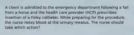 A client is admitted to the emergency department following a fall from a horse and the health care provider (HCP) prescribes insertion of a Foley catheter. While preparing for the procedure, the nurse notes blood at the urinary meatus. The nurse should take which action?