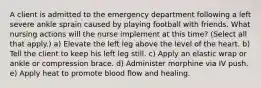 A client is admitted to the emergency department following a left severe ankle sprain caused by playing football with friends. What nursing actions will the nurse implement at this time? (Select all that apply.) a) Elevate the left leg above the level of the heart. b) Tell the client to keep his left leg still. c) Apply an elastic wrap or ankle or compression brace. d) Administer morphine via IV push. e) Apply heat to promote blood flow and healing.