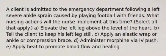 A client is admitted to the emergency department following a left severe ankle sprain caused by playing football with friends. What nursing actions will the nurse implement at this time? (Select all that apply.) a) Elevate the left leg above the level of the heart. b) Tell the client to keep his left leg still. c) Apply an elastic wrap or ankle or compression brace. d) Administer morphine via IV push. e) Apply heat to promote blood flow and healing.