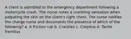 A client is admitted to the emergency department following a motorcycle crash. The nurse notes a crackling sensation when palpating the skin on the client's right chest. The nurse notifies the charge nurse and documents the presence of which of the following? a. A friction rub b. Crackles c. Crepitus d. Tactle fremitus