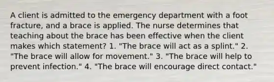 A client is admitted to the emergency department with a foot fracture, and a brace is applied. The nurse determines that teaching about the brace has been effective when the client makes which statement? 1. "The brace will act as a splint." 2. "The brace will allow for movement." 3. "The brace will help to prevent infection." 4. "The brace will encourage direct contact."