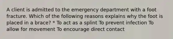 A client is admitted to the emergency department with a foot fracture. Which of the following reasons explains why the foot is placed in a brace? * To act as a splint To prevent infection To allow for movement To encourage direct contact