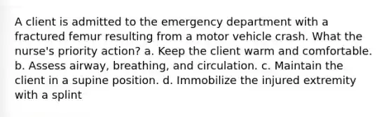 A client is admitted to the emergency department with a fractured femur resulting from a motor vehicle crash. What the nurse's priority action? a. Keep the client warm and comfortable. b. Assess airway, breathing, and circulation. c. Maintain the client in a supine position. d. Immobilize the injured extremity with a splint