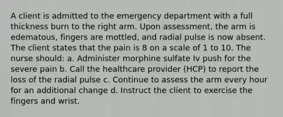 A client is admitted to the emergency department with a full thickness burn to the right arm. Upon assessment, the arm is edematous, fingers are mottled, and radial pulse is now absent. The client states that the pain is 8 on a scale of 1 to 10. The nurse should: a. Administer morphine sulfate Iv push for the severe pain b. Call the healthcare provider (HCP) to report the loss of the radial pulse c. Continue to assess the arm every hour for an additional change d. Instruct the client to exercise the fingers and wrist.