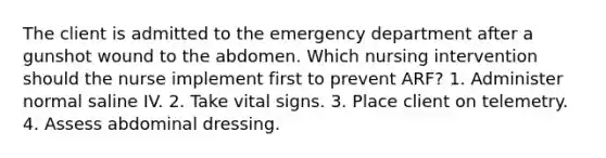 The client is admitted to the emergency department after a gunshot wound to the abdomen. Which nursing intervention should the nurse implement first to prevent ARF? 1. Administer normal saline IV. 2. Take vital signs. 3. Place client on telemetry. 4. Assess abdominal dressing.