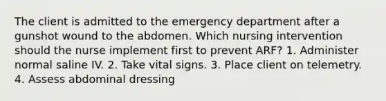 The client is admitted to the emergency department after a gunshot wound to the abdomen. Which nursing intervention should the nurse implement first to prevent ARF? 1. Administer normal saline IV. 2. Take vital signs. 3. Place client on telemetry. 4. Assess abdominal dressing