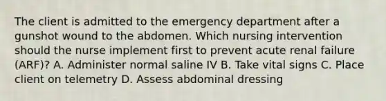 The client is admitted to the emergency department after a gunshot wound to the abdomen. Which nursing intervention should the nurse implement first to prevent acute renal failure (ARF)? A. Administer normal saline IV B. Take vital signs C. Place client on telemetry D. Assess abdominal dressing