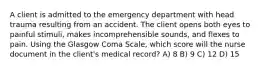 A client is admitted to the emergency department with head trauma resulting from an accident. The client opens both eyes to painful stimuli, makes incomprehensible sounds, and flexes to pain. Using the Glasgow Coma Scale, which score will the nurse document in the client's medical record? A) 8 B) 9 C) 12 D) 15