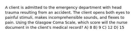 A client is admitted to the emergency department with head trauma resulting from an accident. The client opens both eyes to painful stimuli, makes incomprehensible sounds, and flexes to pain. Using the Glasgow Coma Scale, which score will the nurse document in the client's medical record? A) 8 B) 9 C) 12 D) 15