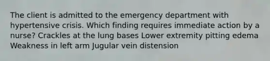 The client is admitted to the emergency department with hypertensive crisis. Which finding requires immediate action by a nurse? Crackles at the lung bases Lower extremity pitting edema Weakness in left arm Jugular vein distension