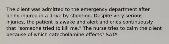 The client was admitted to the emergency department after being injured in a drive by shooting. Despite very serious injuries, the patient is awake and alert and cries continuously that "someone tried to kill me." The nurse tries to calm the client because of which catecholamine effects? SATA