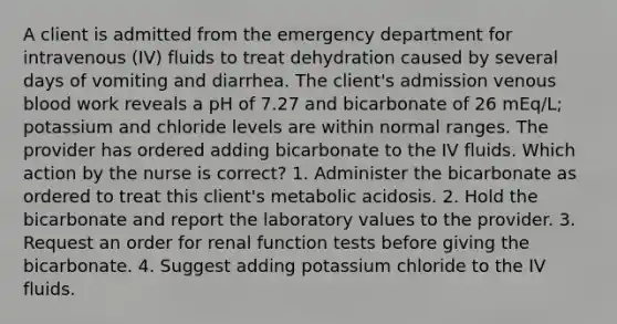 A client is admitted from the emergency department for intravenous (IV) fluids to treat dehydration caused by several days of vomiting and diarrhea. The client's admission venous blood work reveals a pH of 7.27 and bicarbonate of 26 mEq/L; potassium and chloride levels are within normal ranges. The provider has ordered adding bicarbonate to the IV fluids. Which action by the nurse is correct? 1. Administer the bicarbonate as ordered to treat this client's metabolic acidosis. 2. Hold the bicarbonate and report the laboratory values to the provider. 3. Request an order for renal function tests before giving the bicarbonate. 4. Suggest adding potassium chloride to the IV fluids.