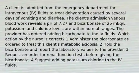 A client is admitted from the emergency department for intravenous (IV) fluids to treat dehydration caused by several days of vomiting and diarrhea. The client's admission venous blood work reveals a pH of 7.27 and bicarbonate of 26 mEq/L; potassium and chloride levels are within normal ranges. The provider has ordered adding bicarbonate to the IV fluids. Which action by the nurse is correct? 1 Administer the bicarbonate as ordered to treat this client's metabolic acidosis. 2 Hold the bicarbonate and report the laboratory values to the provider. 3 Request an order for renal function tests before giving the bicarbonate. 4 Suggest adding potassium chloride to the IV fluids.