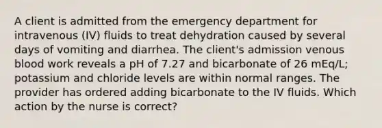 A client is admitted from the emergency department for intravenous (IV) fluids to treat dehydration caused by several days of vomiting and diarrhea. The client's admission venous blood work reveals a pH of 7.27 and bicarbonate of 26 mEq/L; potassium and chloride levels are within normal ranges. The provider has ordered adding bicarbonate to the IV fluids. Which action by the nurse is correct?