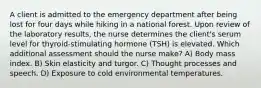 A client is admitted to the emergency department after being lost for four days while hiking in a national forest. Upon review of the laboratory results, the nurse determines the client's serum level for thyroid-stimulating hormone (TSH) is elevated. Which additional assessment should the nurse make? A) Body mass index. B) Skin elasticity and turgor. C) Thought processes and speech. D) Exposure to cold environmental temperatures.